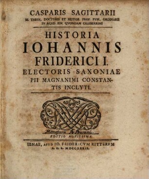 Casparis Sagittarii SS. Theol. Doctoris Et Histor. Prof. Publ. Ordinarii In Acad. Ien. Quondam Celeberrimi Historia Johannis Friderici I. Electoris Saxoniae Pii Magnanimi Constantis Inclyti