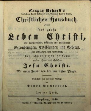 Caspar Erhard's der heiligen Schrift Doktor ... Christliches Hausbuch, Oder: Das grosse Leben Christi : durch ausführliche, kräftige, und andächtige Betrachtungen, Erzählungen, und Gebethe, Zu Erklärung und Verehrung der völligen Historie von dem sterblichen und glorwürdigen Leben unsers Herrn und Erlösers Jesu Christi, von seiner Haushaltung, Glorie und Herrlichkeit in seiner Kirche, jungfräulichen Mutter, heiligen Freunden, und ewigen Reiche, Gründlich ... eingerichtet, Mit drey Hauptregistern ... und Kupfern ... für alle ... Standespersonen ... beschrieben: sammt einem nützlichen Zusatz von den vier letzten Dingen, 2