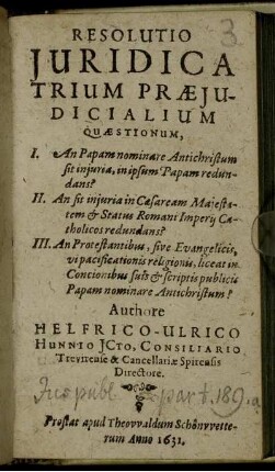 Resolutio Iuridica Trium Praeiudicialium Quaestionum : I. An Papam nominare Antichristum sit iniuria, in ipsum Papam redundans? II. An sit iniuria in Caesaream Maiestatem ... redundans? III. An Protestantibus, sive Evangelicis, vi pacificationis religionis, liceat in Concionibus suis & scriptis publicis Papam nominare Antichristum?