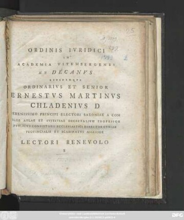 Ordinis Ivridici In Academia Vitembergensi H. T. Decanvs Eivsdemqve Ordinarivs Et Senior Ernestvs Martinvs Chaldenivs D Serenissimo Principi Electori Saxoniae A Con Siliis Avlae Et Ivstitiae Decretalivm Professor Pvblicvs Consistorii Ecclesiastici Director Cvriae Provincialis Et Scabinatvs Assessor Lectori Benevolo S : [Dabam d. XVI. Octobr. A. R. S. MDCCLXXIII.]