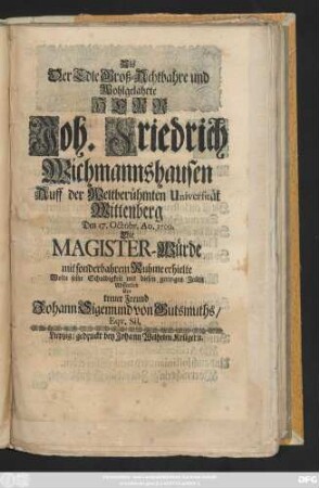 Als Der Edle Groß-Achtbahre und Wohlgelahrte Herr Joh. Friedrich Wichmannshausen Auff der Weltberühmten Universität Wittenberg Den 17. Octobr. Ao. 1709. Die Magister-Würde mit sonderbahrem Ruhme erhielte Wolte seine Schuldigkeit ... Abstatten ... Johann Sigemund von Gutsmuths, Eqv. Sil.