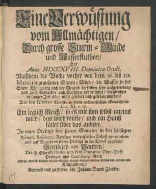 Eine Verwüstung vom Allmächtigen, Durch grosse Sturm-Winde und Wasserfluthen, Hat Anno MDCCXVIII. Dominica Oculi, Nachdem die Woche vorher von dem 16. biß 20. Martii ein grausamer Sturm-Wind, die Wasser in der Stadt Königsberg und der Gegend derselben sehr aufgetrieben, und groß Schrecken und Schaden verursachet, dergleichen in langer Zeit alhie nicht gehöret und gesehen worden, Aus den Worten Christi in dem ordentlichen Evangelio Luc. XI. v. 17. ... In einer Predigt bey seiner Gemeine in der hiesigen Königl. Residentz-Kirchen vorzustellen Anlaß genommen und auf Begehren solche Predigt in den Druck gegeben, Bernhard von Sanden, Der H. Schrifft Doctor und Prof. Primarius Ober-Hoff-Prediger und Consistorial-Rath