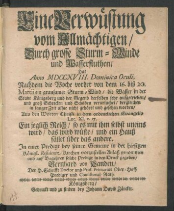 Eine Verwüstung vom Allmächtigen, Durch grosse Sturm-Winde und Wasserfluthen, Hat Anno MDCCXVIII. Dominica Oculi, Nachdem die Woche vorher von dem 16. biß 20. Martii ein grausamer Sturm-Wind, die Wasser in der Stadt Königsberg und der Gegend derselben sehr aufgetrieben, und groß Schrecken und Schaden verursachet, dergleichen in langer Zeit alhie nicht gehöret und gesehen worden, Aus den Worten Christi in dem ordentlichen Evangelio Luc. XI. v. 17. ... In einer Predigt bey seiner Gemeine in der hiesigen Königl. Residentz-Kirchen vorzustellen Anlaß genommen und auf Begehren solche Predigt in den Druck gegeben, Bernhard von Sanden, Der H. Schrifft Doctor und Prof. Primarius Ober-Hoff-Prediger und Consistorial-Rath
