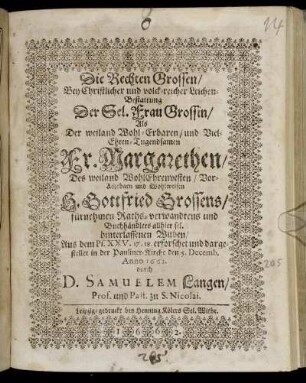 Die Rechten Grossen/ Bey Christlicher und volck-reicher Leichen-Bestattung Der ... Sel. Frau Grossin : Als Der ... Fr. Margarethen/ Des ... H. Gottfried Grossens/ fürnehmen Raths-verwandtens und Buchhändlers allhier sel. hinterlassenen Witben