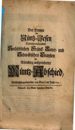 Der Dreyen Im Müntz-Wesen Correspondirenden Hochlöblichen Fränck- Bayer- und Schwäbischen Crayßen Zu Nürnberg aufgerichteter Müntz-Abschied : so Geschlossen worden den 7ten Martii im Jahr 1725.