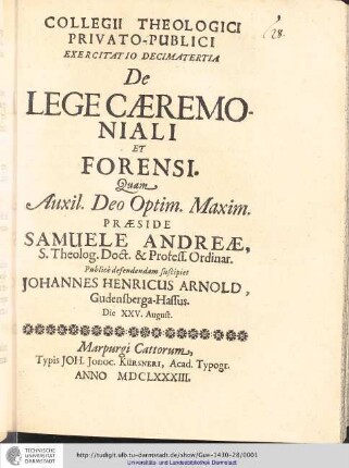 Collegii Theologici Privato-Publici Exercitatio ; Exercitatio decimatertia : De Lege Cæremoniali Et Forensi / [Exercitatio] Quam  Deo Optim. Maxim. Samuele Andreæ... publice defendendam suscipiet Johannes Henricus Arnold, Gudensperga-Hassus. Die XXV. August.