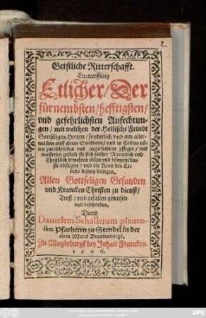 Geistliche Ritterschafft.|| Entwerffung || Etlicher/ Der || fürnembsten/ hefftigsten/|| vnd gefehrlichsten Anfechtun=||gen/ mit welchen der Hellische Feindt || Gottseligen Hertzen ... || auff jhrem Siechbette/ vnd in Todtes nö=||ten ... anzufechten pfleget/ vnd || wasserley gestalt sie sich solcher ... || erwehren sollen vnd können/ das || sie obsiegen ... || Allen ... Gesunden || vnd Krancken ... zu dienst/|| ... beschrieben.|| Durch || Danielem Schallerum plauen-||sem Pfarherrn zu Stendel in der || alten Marck Brandenburgk.||