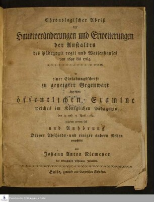 Chronologischer Abriß der Hauptveränderungen und Erweiterungen der Anstalten des Pädagogii regii und Waisenhauses von 1695 bis 1764. : in einer Einladungsschrift zu geneigter Gegenwart bey dem öffentlichen Examine welches im Königlichen Pädagogio den 12 und 13 April 1764. gehalten werden soll ...