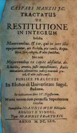 Caspari Manzii J. C. Tractatus De Restitutione In Integrum : Indulta Minorennibus, et his, qui in jure illis aequiparantur, uti Ecclesiae, piae causae, Reipublicae, fisco, collegiis, et aliis similibus ; nec non Majorennibus ex capite absentiae, doli, metus, erroris, justi impedimenti, status mutationis, alienationis judicij mutandi gratia, et aliis justis causis ; publice praelectus in Elect. Universitate Ingolstadiana ; in explicatione libri IV. Digestorum