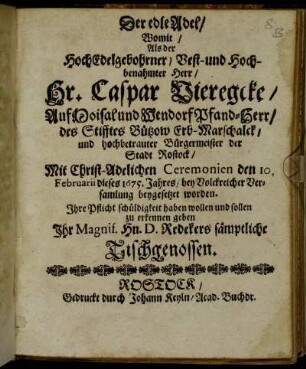 Der edle Adel : Womit/ Als der HochEdelgebohrner/ Vest- und Hochbenahmter Herr/ Hr. Caspar Vieregke/ Auf Moisal und Wendorf Pfand-Herr/ des Stifftes Bützow Erb-Marschalck/ und hochbetrauter Bürgermeister der Stadt Rostock/ Mit Christ-Adelichen Ceremonien den 10. Februarii dieses 1675. Jahres/ bey Volckreicher Versamlung beygesetzet worden. Ihre Pflicht schüldigkeit haben wollen und sollen zu erkennen geben Ihr Magnif. Hn. D. Redekers sämptliche Tischgenossen