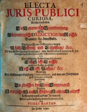 Electa Iuris Publici Curiosa : Welche vorstellen I. Die Hanoverische Beantwortung Uff die Würtembergische Deduction den Reichs-Bannier, &c. betreffende. II. Die Successions-Differentien wegen Pfaltz-Veldentz und Lützelstein, &c. Ob hier die Proximitas Graduum? oder die Prioritas Linearum & Ius Primogeniturae? oder die Successio Testamentaria Statt finde? III. Eine ausführliche Beschreibung des uhralten Ertz-Stiffts Lorchs, anitzo das Reichs-Fürstliche Hoch-Stifft Passau, &c Samt des Ertz-Bißthumbs Saltzburg Contradiction, und was am Päbstlichen Hoff deswegen passiret ist. Und dann IV. Die zwischen der Cron Dennemarck, Und dem Herzoglichen Hauß Schleßwig-Holstein-Gottorff Uffs neue entstandene Irrungen