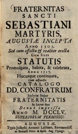 Fraternitas S. Sebastiani, martyris, Augustae incepta a. 1505 : Sed cum effectu & realiter erecta, cum suis Statutis promulgata, habita & celebrata anno 1517, hucusque continuata, cum adjuncto Catalogo Donunorum Confratrum ; Inclytae hujus fraternitatis In lucem data anno ...