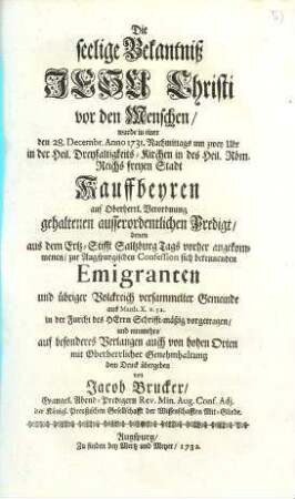 Die seelige Bekantniß Jesu Christi vor den Menschen : wurde in einer den 28. Decembr. Anno 1731 Nachmittags um zwey Uhr in der Heil. Dreyfaltigkeits-Kirchen in des Heil. Röm. Reichs freyen Stadt Kauffbeyren auf Oberherrl. Verordnung gehaltenen ausserordentlichen Predigt, denen aus dem Ertz-Stifft Saltzburg Tags vorher angekommenen, zur Augspurgischen Confession sich bekennenden Emigranten ... vorgetragen ...