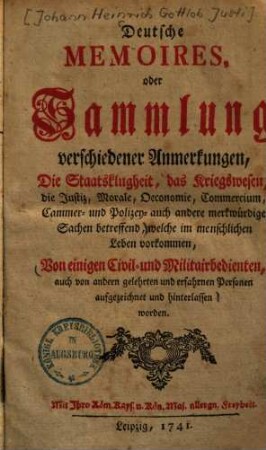 Deutsche Memoires, oder Sammlung verschiedener Anmerkungen : Die Staatsklugheit, das Kriegswesen, die Justiz, Morale, Oeconomie, Commercium, Cammer- und Polizey- auch andere merkwürdige Sachen betreffend, welche im menschlichen Leben vorkommen, 1