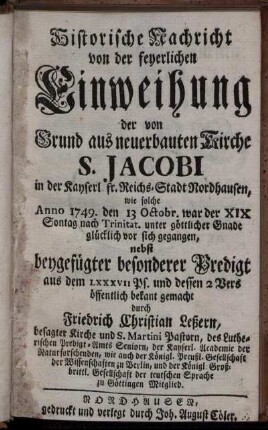 Historische Nachricht von der feyerlichen Einweihung der von Grund aus neuerbauten Kirche S. Jacobi in der Kayserl fr. Reichs-Stadt Nordhausen : wie solche Anno 1749. den 13 Octobr. war der XIX Sontag nach Trinitat. unter göttlicher Gnade glücklich vor sich gegangen, nebst beygefügter besonderer Predigt aus dem LXXXVII Ps. und dessen 2 Vers