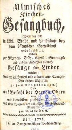 Ulmisches Kirchen-Gesangbuch : worinnen alle in Löbl. Stadt und Landschaft bey dem öffentlichen Gottesdienst gebräuchliche, sodann zur Morgen- Tisch- Abend- Sonntags- & andern Andachten dienliche Gesänge oder Lieder enthalten ; aus des sel. Lutheri und anderer rein-evangelischer Lehrer Schriften zusammengetragen ...