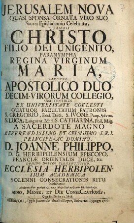 Jerusalem Nova Quasi Sponsa Ornata Viro Suo Sacro Epithalamio Celebrata : Quando Christo Filio Dei Unigenito ... Assistentibus ... A ... Joanne Philippo, D.G. Herbipolensium Episcopo ... Ecclesia Herbipolensium Academica Solenni Consecrationis Ritu Initiabatur