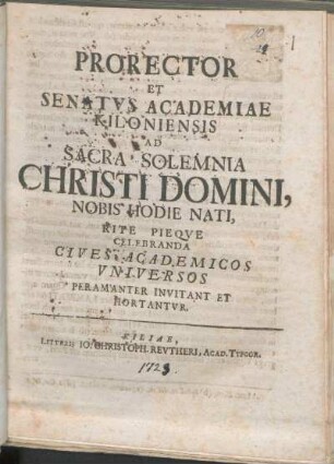 Prorector Et Senatvs Academiae Kiloniensis Ad Sacra Solemnia Christi Domini, Nobis Hodie Nati, Rite Pieqve Celebranda Cives Academicos Vniversos Peramanter Invitant Et Hortantvr : [P.P. ipso natali Sospitatoris nostri Iesu Christi, anno MDCCXXIII.]