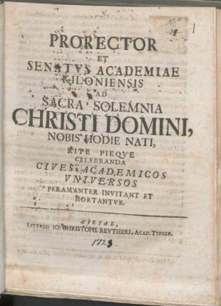 Prorector Et Senatvs Academiae Kiloniensis Ad Sacra Solemnia Christi Domini, Nobis Hodie Nati, Rite Pieqve Celebranda Cives Academicos Vniversos Peramanter Invitant Et Hortantvr : [P.P. ipso natali Sospitatoris nostri Iesu Christi, anno MDCCXXIII.]