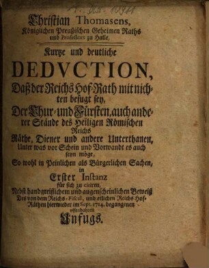Kurtze und deutliche Deduction, daß der Reichs-Hof-Rath mitnichten befugt sey, der Chur- und Fürsten, auch anderer Stände des Heiligen Römischen Reichs Räthe, Diener und andere Unterthanen ... in erster Instanz für sich zu citiren : Nebst handgreifl. u. augenscheinl. Beweiß d. von d. Reichs-Fiscal u. etlichen Reichs-Hof-Räthen hierwieder im Sept. 1714 begangenen offenbahren Unfugs