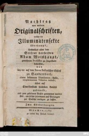 Nachtrag von weitern Originalschriften, welche die Illuminatensekte überhaupt, sonderbar aber den Stifter derselben Adam Weishaupt, gewesenen Professor zu Ingolstadt betreffen, und bey der auf dem Baron Bassusischen Schloß zu Sandersdorf, einem bekannten Illuminaten-Neste, vorgenommenen Visitation entdeckt, sofort auf Churfürstlich höchsten Befehl gedruckt, und zum geheimen Archiv genommen worden sind, um solche jedermann auf Verlangen zur Einsicht vorlegen zu lassen : Zwo Abtheilungen