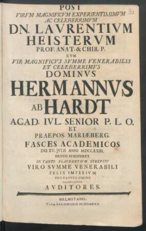 Post Virvm Magnificvm Experientissimvm Ac Celeberrimvm Dn. Lavrentivm Heistervm Prof. Anat. & Chir. P. Cvm ... Dominvs Hermannvs Ab Hardt Acad. Ivl. Senior P. L. O. Et Praepos. Mariæberg. : Fasces Academicos Die XV. Ivlii Anni MDCCXXIII. Denvo Svsciperet In Tanto Plavdentivm Strepitv Viro Svmme Venerabili Felix Imperivm Pro Favsto Omine