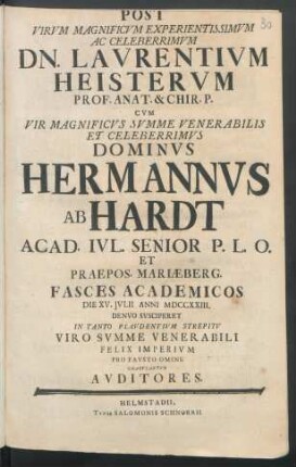 Post Virvm Magnificvm Experientissimvm Ac Celeberrimvm Dn. Lavrentivm Heistervm Prof. Anat. & Chir. P. Cvm ... Dominvs Hermannvs Ab Hardt Acad. Ivl. Senior P. L. O. Et Praepos. Mariæberg. : Fasces Academicos Die XV. Ivlii Anni MDCCXXIII. Denvo Svsciperet In Tanto Plavdentivm Strepitv Viro Svmme Venerabili Felix Imperivm Pro Favsto Omine