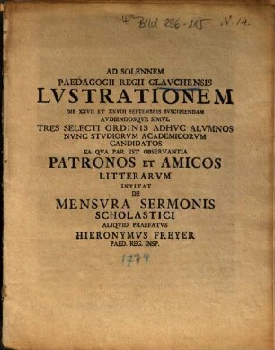 Ad Solennem Paedagogii Regii Glavchensis Lvstrationem Die XXVII Et XXVIII Septembris Svscipiendam Avdiendosqve Simvl Tres Selecti Ordinis Adhvc Alvmnos Nvnc Stvdiorvm Academicorvm Candidatos Ea Qva Par Est Observantia Patronos Et Amicos Litterarvm Invitat De Mensvra Sermonis Scholastici Aliqvid Praefatvs Hieronymvs Freyer Paed. Reg. Insp.