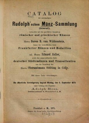 Catalog der reichhaltigen Rudolph'schen Münz-Sammlung (Universell), verbunden mit der gewählten Sammlung römischer und griechischer Münzen des Herrn Baron R. von Wildenstein, ferner der vortrefflichen Serie Frankfurter Münzen und Medaillen des sel. Herrn Eduard Zoller, sowie der ausgezeichneten Suite deutscher Städtemünzen und Transatlantica aus der Sammlung des Herrn Oberamtmann Stölting in Celle : Mit einer Tafel Abbildungen : Die öffentl. Versteigerung beginnt Montag, den 6. September 1875 unter Leitung des Experten Adolph Hess ...