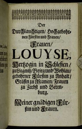 Der Durchlauchtigsten/ Hochgebohrnen Fürstin und Frauen/ Frauen Louyse, Hertzogin in Schlesien/ zu Liegnitz/ Brieg und Wohlau/ gebohrner Fürstin zu Anhalt/ Gräfin zu Ascanien/ Frauen zu Zerbst und Berenburg.