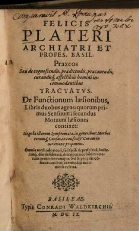 Felicis Plateri ... Praxeos Seu de cognoscendis, praedicendis, praecauendis, curandisq[ue] affectibus homini incommodantibus Tractatvs : De Functionum laesionibus, Libris duobus agens: quorum primus Sensuum; secundus Motuum laesiones continet ...