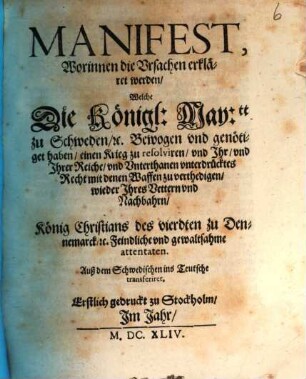 Manifest, Worinnen die Ursachen erkläret werden, Welche Die Königl: May:tt zu Schweden, [et]c. Bewogen und genötiget haben, einen Krieg zu resolviren, und Ihr, und Ihrer Reiche, und Unterthanen unterdrücktes Recht mit denen Waffen zu verthedigen, wieder Ihres Vettern und Nachbahrn, König Christians des vierdten zu Dennemarck, [et]c. Feindliche und gewaltsahme attentaten : Auß dem Schwedischen ins Teutsche transferiret ; Erstlich gedruckt zu Stockholm