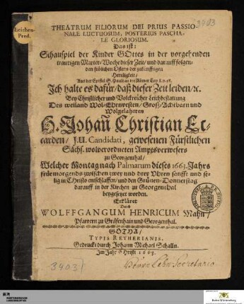 Theatrum Filiorum Dei Prius Passionale Luctuosum, Posterius Paschale Gloriosum. Das ist: Schauspiel der Kinder Gottes in der vorgehenden traurigen Marter-Woche dieser Zeit/ und darauff folgenden frölichen Ostern der zukünfftigen Herrligkeit/ Aus der Epistel S. Pauli an die Römer Cap. 8. v. 18. Ich halte es dafür/ daß dieser Zeit leiden ... : Bey ... Leichbestattung Des ... H. Johan[n] Christian Eccarden/ I. U. Candidati, gewesenen Fürstlichen Sächs. wolverordneten Amptsverwesers zu Georgenthal/ Welcher Montag nach Palmarum dieses 1663. Jahrs ... entschlaffen/ und den Grünen-Donnerstag darauff in der Kirchen zu Georgenthal beygesetzet worden.
