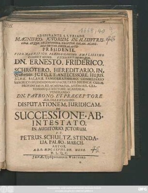 Magnifico. ICtorum. In. Illustrissima. Atque. Celeberrima. Propter. Salam. Academia. Ordine. Suffragante. Praesidente. ... Dn. Ernesto. Friderico. Schrötero. ... Disputationem. Iuridicam. De Successione. Ab. Intestato. In. Auditorio. ICtorum. P.P. Petrus. Schultz. Stendalia. Palaeo-March. Autor. A.O.R. M.DC.LXVIII. Die. Mens. H.L.Q.C.