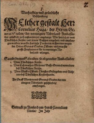 Warhafftige und gründliche Beschreibung Welcher gestalt Herr Cornelius Haga, der Herren General Staden, der vereinigten Niderland Ambassador, glücklich zu Constantinopel angelangt, Wie herrlich er vom Türckischen Keyser ... empfangen worden, was für stattliche Praesenten, er ihme ... Offerirt, auch was für grosse Freyheiten er für die vereinigte Niderland, erlanget : Sambt dreyen Schreiben, so obgemelter Ambassador 1. Vom Türckischen Keyser. 2. Von Cahimachan Mehemet Bassa Generalverwalters deß Türckischen Reichs. 3. Vom Muffti Essendi Obersten Gesetzgebers und Richters deß Türckischen Keyserthumbs. An Graff Moritzen und General Staden der vereinigten Niderland, geschrieben, empfangen