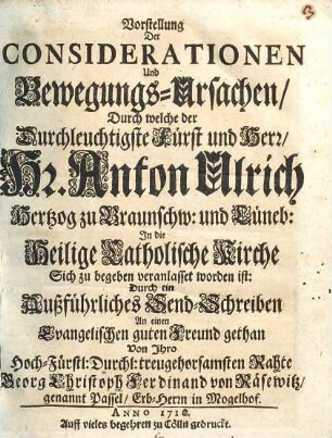 Vorstellung der Considerationen und Bewegungs-Ursachen, durch welche der Durchleuchtigste Fürst und Herr, Hr. Anton Ulrich Hertzog zu Braunschw. und Lüneb. in die heilige catholische Kirche sich zu begeben veranlasset worden ist