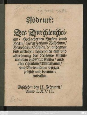 Abdruck:|| Des Durchleuchti=||gen/ Hochgebornen Fürsten vnnd || Herrn/ Herrn Johans Wilhelmen/|| Hertzogen zu Sachsen/ #[et]c. anderweit || vnd endlichen beschehenen auff vnd || abforderung des Schlosses Grim=||menstein vnd Stad Gotha/ auch || aller Lehenleute/ Vnterthanen/|| vnd Vorwandten/ so jtziger || zeit sich noch dorinnen || enthalten.|| Geschehen den II. Februarij/|| Anno LXVII.||
