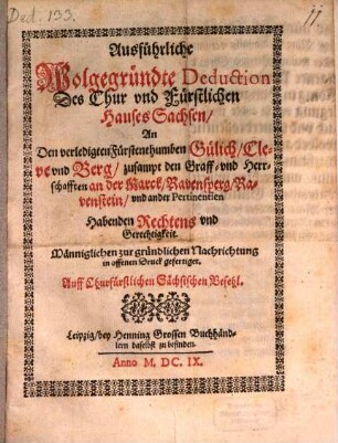 Ausführliche Wolgegründte Deduction Des Chur vnd Fürstlichen Hauses Sachsen, An Den verledigten Fürstenthumben Gülich, Cleve vnd Berg, zusampt den Graff- vnd Herrschafften an der Marck, Ravensperg, Ravenstein, vnd ander Pertinentien Habenden Rechtens vnd Gerechtigkeit : Männiglichen zur gründlichen Nachrichtung in offenen Druck gefertiget. Auff Churfürstlichen Sächsischen Befehl