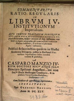 Commentarius Ratio-Regularis In Librum IV. Institutionum Imperialium : Quo Praeter Tractatum Forensium Actionum Nova Et Facillima Methodo Copiose declaratum, insuper omnium ab Imp. Iustiniano, non modo in singulis paragraphis, sed etiam versiculis traditorum Rationes redduntur, & in breves ut plurimum Regulas resolvuntur