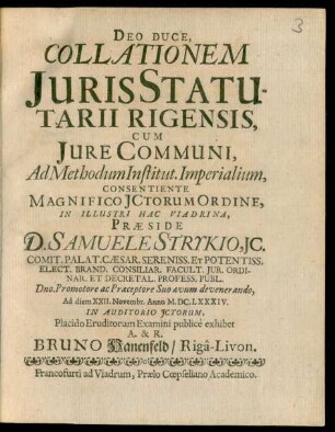 Deo Duce, Collationem Iuris Statutarii Rigensis, Cum Iure Communi, Ad Methodum Institut. Imperialium, Consentiente Magnifico ICtorum Ordine, In Illustri Hac Viadrina, Praeside D. Samuele Strykio, IC. ... Ad diem XXII. Novembr. Anno M.DC.LXXXIV. In Auditorio ICtorum, Placido Eruditorum Examini publice exhibet A. & R. Bruno Hanenfeld/ Riga-Livon.
