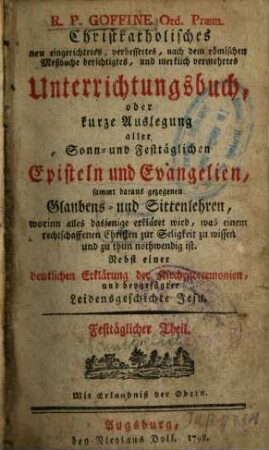R.P. Goffine Ord. Præm. Christkatholisches neu eingerichtetes, verbessertes, nach dem römischen Meßbuche berichtigtes, und merklich vermehrtes Unterrichtungsbuch, oder kurze Auslegung aller Sonn- und Festtäglichen Episteln und Evangelien, sammt daraus gezogenen Glaubens- und Sittenlehren, worinn alles dasjenige erkläret wird, was einem rechtschaffenen Christen zur Seligkeit zu wissen und zu thun nothwendig ist : sammt daraus gezogenen Glaubens- und Sittenlehren, worinn alles dasjenige erkläret wird, was einem rechtschaffenen Christen zur Seligkeit zu wissen und zu thun nothwendig ist, Sonntäglicher Theil