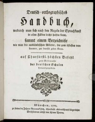 Deutsch-orthographisches Handbuch, wodurch man sich nach den Regeln der Sprachkunst in allen Fällen leicht helfen kann : sammt einem Verzeichniße wie man die ausländischen Wörter, die zum öftesten vorkommen, gut deutsch geben könne ; auf Churfürstl. höchsten Befehl zum Gebrauche der deutschen Schulen herausgegeben