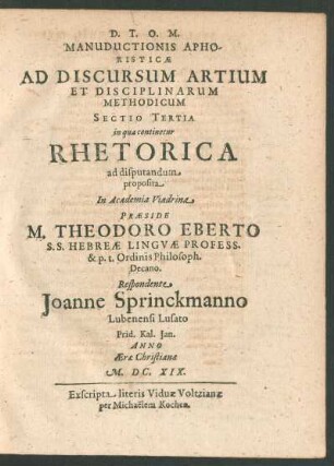 Manuductionis Aphoristicae Ad Discursum Artium Et Disciplinarum Methodicum Sectio Tertia in qua continetur Rhetorica ad disputandum proposita In Academia Viadrina Praeside M. Theodoro Eberto ... Respondente Joanne Sprinckmanno ...