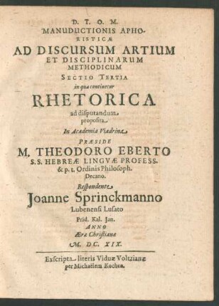 Manuductionis Aphoristicae Ad Discursum Artium Et Disciplinarum Methodicum Sectio Tertia in qua continetur Rhetorica ad disputandum proposita In Academia Viadrina Praeside M. Theodoro Eberto ... Respondente Joanne Sprinckmanno ...