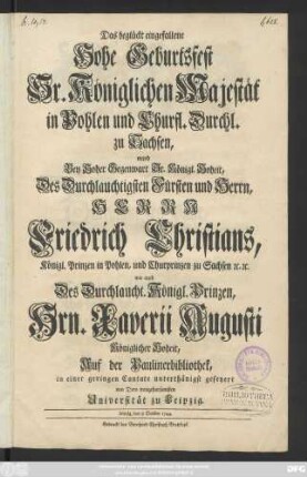 Das beglückt eingefallene Hohe Geburtsfest Sr. Königlichen Majestät in Pohlen und Churfl. Durchl. zu Sachsen, ward Bey Hoher Gegenwart Sr. Königl. Hoheit, Des Durchlauchtigsten Fürsten und Herrn, Herrn Friedrich Christians, Königl. Prinzen in Pohlen, und Churprinzen zu Sachsen [et]c. [et]c. wie auch Des Durchlaucht. Königl. Prinzen, Hrn. Xaverii Augusti Königlicher Hoheit, Auf der Paulinerbibliothek in einer geringen Cantate unterthänigst gefeyert von Dero treugehorsamsten Universität zu Leipzig : Leipzig, den 8 October 1744