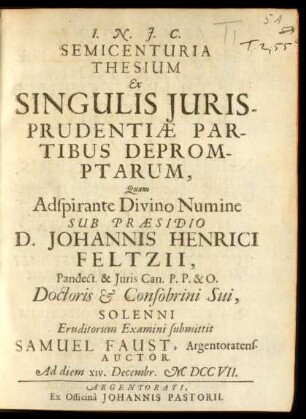Semicenturia Thesium Ex Singulis Iurisprudentiæ Partibus Depromptarum : Quam Adspirante Divino Numine Sub Præsidio D. Johannis Henrici Feltzii, Pandect. & Iuris Can. P.P. & O. Doctoris & Consobrini Sui, Solenni Eruditorum Examini submittit Samuel Faust, Argentoratens. Auctor. Ad diem XIV. Decembr. M DCC VII.
