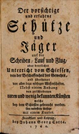 Der vorsichtige und erfahrne Schütze und Jäger auf die Scheiben, Lauf und Flug, oder deutlicher Unterricht vom Schiessen, von der Beschaffenheit des Gewehrs, und überhaupt von allen dazu nöthigen Wissenschaften : Nebst einem Anhang von zerschiedenen raren und wenig bekannten Künsten welche bey dem Schiessen gebraucht werden