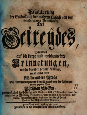 Erläuterung der Entdeckung der wahren Ursach von der wunderbahren Vermehrung Des Getreydes : Darinnen auf die kurtze und wohlgemeinte Erinnerungen, welche darüber heraus kommen, geantwortet wird ; Als die andere Probe Der Untersuchungen von dem Wachsthume der Pflantzen