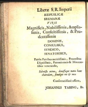 Liberæ S. R. Imperii Reipublicæ Bremanæ Viris Magnificis, Nobilissimis, Amplissimis, Consultissimis, & Prudentissimis Dominis, Consulibus, Syndico, Senatoribus, [...] Consecratissimè offero, Johannes Tabing, Br.