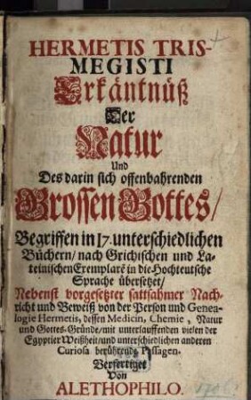 Hermetis Trismegisti Erkäntnüß Der Natur Und Des darin sich offenbahrenden Grossen Gottes : Begriffen in I7. unterschiedlichen Büchern, nach Grichischen [!] und Lateinischen Exemplare[n] in die Hochteutsche Sprache übersetzet, Nebenst vorgesetzter sattsahmer Nachricht und Beweiß von der Person und Genealogie Hermetis, dessen Medicin, Chemie, Natur und Gottes-Gründe, mit unterlauffenden vielen der Egyptier Weißheit, und unterschiedlichen anderen Curiosa berührende Passagen